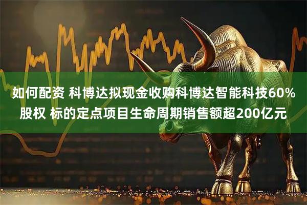 如何配资 科博达拟现金收购科博达智能科技60%股权 标的定点项目生命周期销售额超200亿元