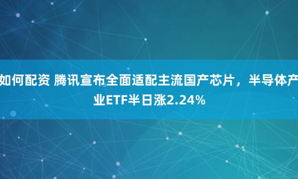 如何配资 腾讯宣布全面适配主流国产芯片，半导体产业ETF半日涨2.24%