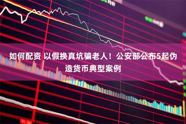 如何配资 以假换真坑骗老人！公安部公布5起伪造货币典型案例