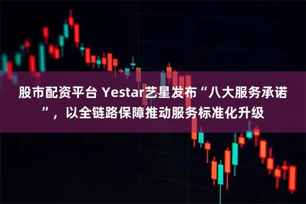 股市配资平台 Yestar艺星发布“八大服务承诺”，以全链路保障推动服务标准化升级