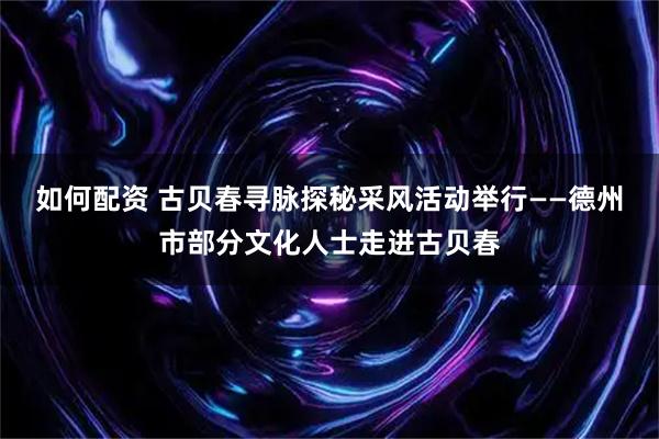 如何配资 古贝春寻脉探秘采风活动举行——德州市部分文化人士走进古贝春