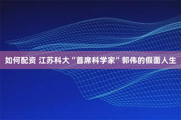 如何配资 江苏科大“首席科学家”郭伟的假面人生
