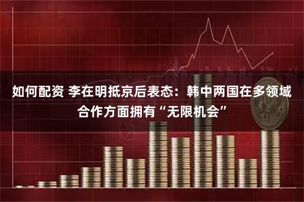 如何配资 李在明抵京后表态：韩中两国在多领域合作方面拥有“无限机会”