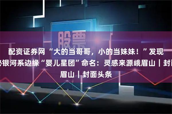 配资证券网 “大的当哥哥,小的当妹妹!”发现者揭秘银河系边缘“婴儿星团”命名:灵感来源峨眉山|封面头条