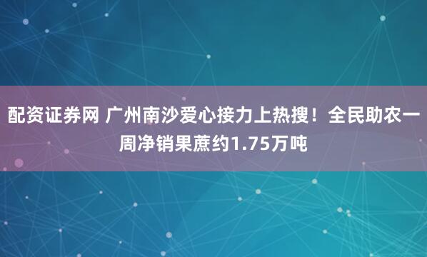 配资证券网 广州南沙爱心接力上热搜!全民助农一周净销果蔗约1.75万吨