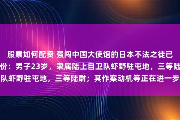 股票如何配资 强闯中国大使馆的日本不法之徒已被逮捕,警方公布其身份:男子23岁,隶属陆上自卫队虾野驻屯地,三等陆尉;其作案动机等正在进一步调查