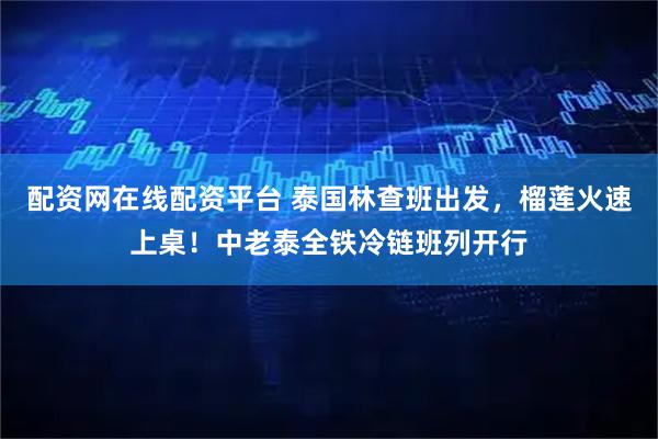 配资网在线配资平台 泰国林查班出发，榴莲火速上桌！中老泰全铁冷链班列开行
