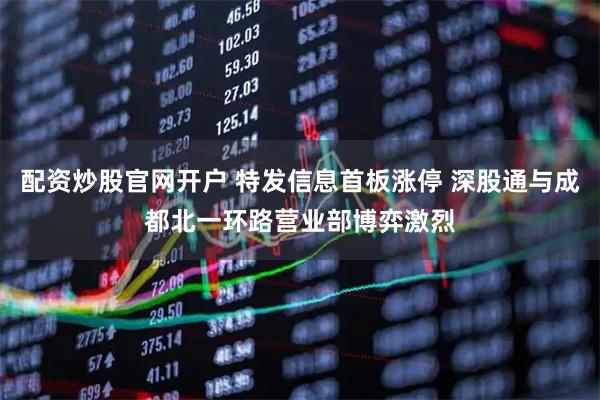 配资炒股官网开户 特发信息首板涨停 深股通与成都北一环路营业部博弈激烈