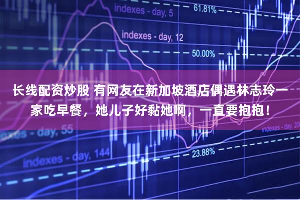 长线配资炒股 有网友在新加坡酒店偶遇林志玲一家吃早餐，她儿子好黏她啊，一直要抱抱！