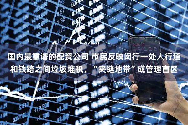 国内最靠谱的配资公司 市民反映闵行一处人行道和铁路之间垃圾堆积，“夹缝地带”成管理盲区