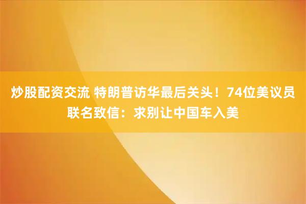炒股配资交流 特朗普访华最后关头！74位美议员联名致信：求别让中国车入美