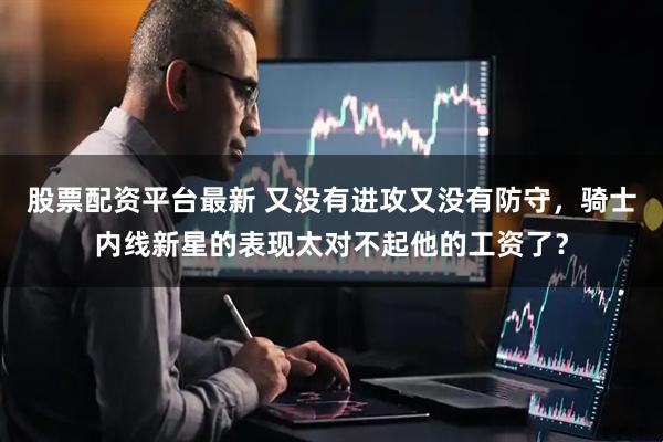 股票配资平台最新 又没有进攻又没有防守，骑士内线新星的表现太对不起他的工资了？