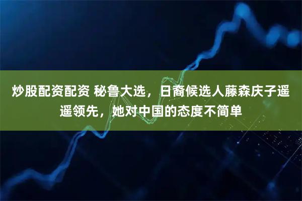 炒股配资配资 秘鲁大选，日裔候选人藤森庆子遥遥领先，她对中国的态度不简单