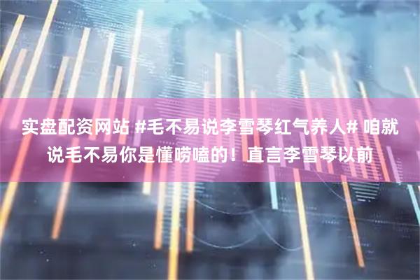 实盘配资网站 #毛不易说李雪琴红气养人# 咱就说毛不易你是懂唠嗑的！直言李雪琴以前