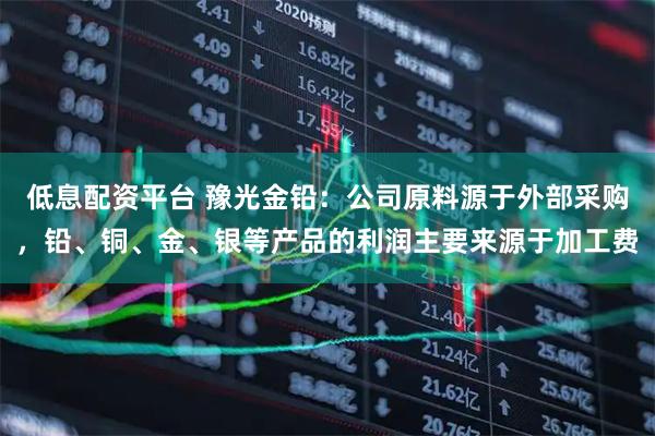 低息配资平台 豫光金铅：公司原料源于外部采购，铅、铜、金、银等产品的利润主要来源于加工费