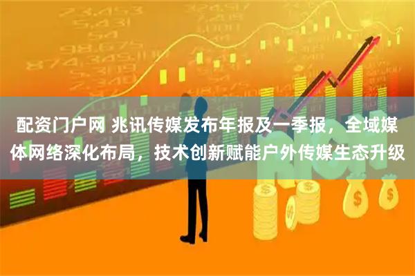 配资门户网 兆讯传媒发布年报及一季报,全域媒体网络深化布局,技术创新赋能户外传媒生态升级
