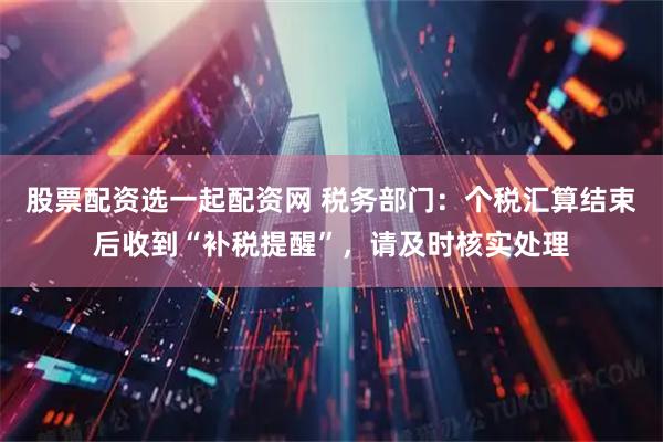 股票配资选一起配资网 税务部门：个税汇算结束后收到“补税提醒”，请及时核实处理