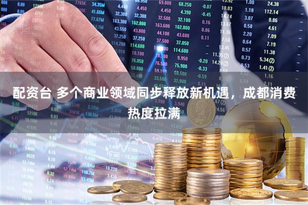 配资台 多个商业领域同步释放新机遇，成都消费热度拉满